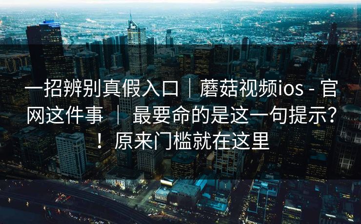一招辨别真假入口|蘑菇视频ios - 官网这件事 | 最要命的是这一句提示?!原来门槛就在这里 一招辨别真假入口|蘑菇视频ios - 官网这件事 | 最要命的是这一句提示?!原来门槛就在这里