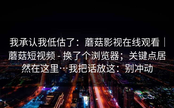 我承认我低估了:蘑菇影视在线观看|蘑菇短视频 - 换了个浏览器;关键点居然在这里…我把话放这:别冲动 我承认我低估了:蘑菇影视在线观看|蘑菇短视频 - 换了个浏览器;关键点居然在这里…我把话放这:别冲动