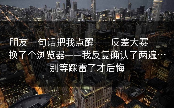 朋友一句话把我点醒——反差大赛——换了个浏览器——我反复确认了两遍…别等踩雷了才后悔 朋友一句话把我点醒——反差大赛——换了个浏览器——我反复确认了两遍…别等踩雷了才后悔
