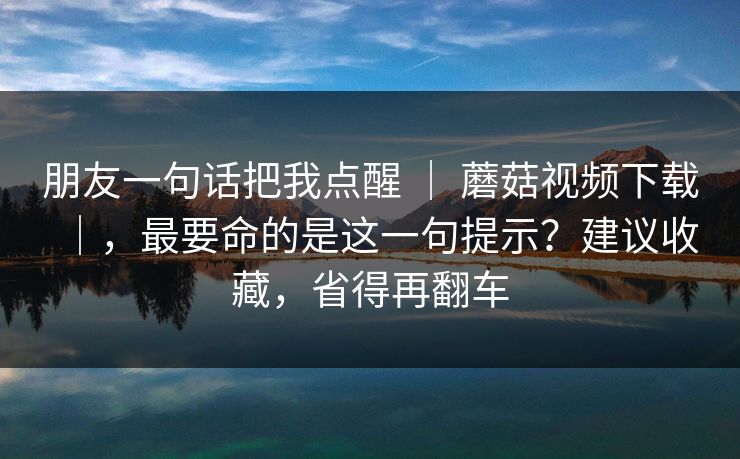 朋友一句话把我点醒 | 蘑菇视频下载|,最要命的是这一句提示?建议收藏,省得再翻车 朋友一句话把我点醒 | 蘑菇视频下载|,最要命的是这一句提示?建议收藏,省得再翻车