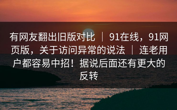 有网友翻出旧版对比 ｜ 91在线，91网页版，关于访问异常的说法 ｜ 连老用户都容易中招！据说后面还有更大的反转