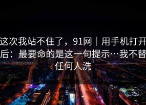 这次我站不住了，91网｜用手机打开后：最要命的是这一句提示…我不替任何人洗
