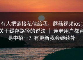 有人把链接私信给我，蘑菇视频ios；关于缓存路径的说法 ｜ 连老用户都容易中招…？有更新我会继续补
