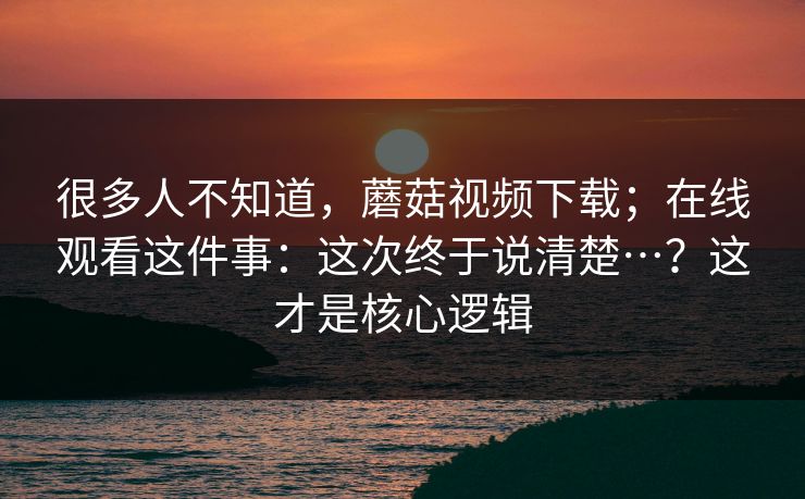 很多人不知道，蘑菇视频下载；在线观看这件事：这次终于说清楚…？这才是核心逻辑