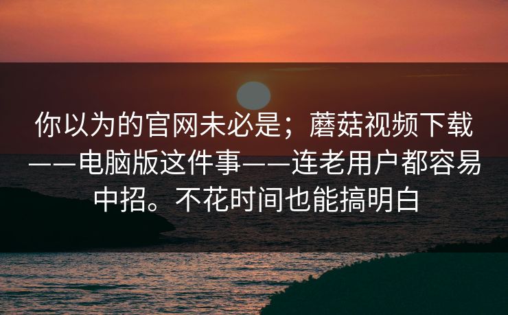 你以为的官网未必是;蘑菇视频下载——电脑版这件事——连老用户都容易中招。不花时间也能搞明白 你以为的官网未必是;蘑菇视频下载——电脑版这件事——连老用户都容易中招。不花时间也能搞明白
