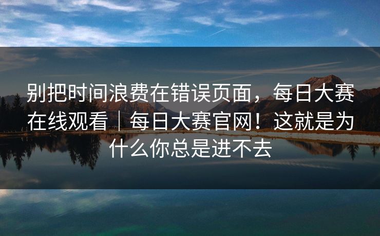 别把时间浪费在错误页面，每日大赛在线观看｜每日大赛官网！这就是为什么你总是进不去