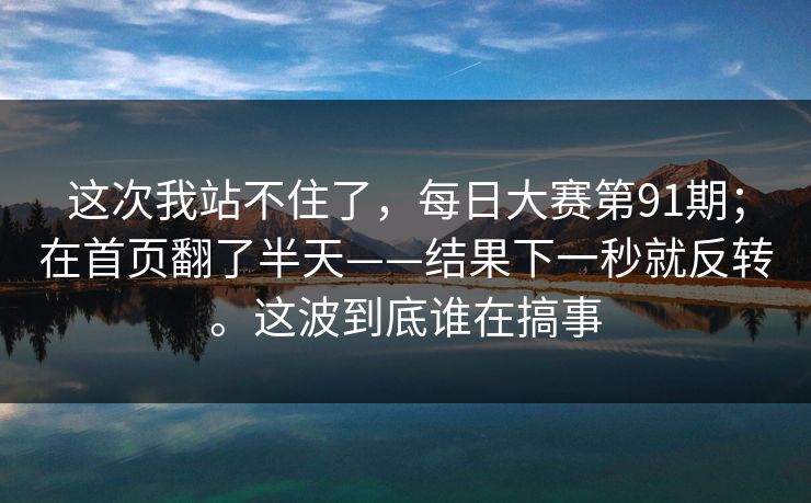 这次我站不住了，每日大赛第91期；在首页翻了半天——结果下一秒就反转。这波到底谁在搞事