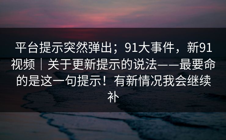 平台提示突然弹出；91大事件，新91视频｜关于更新提示的说法——最要命的是这一句提示！有新情况我会继续补