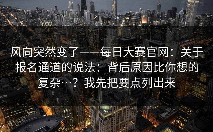 风向突然变了——每日大赛官网：关于报名通道的说法：背后原因比你想的复杂…？我先把要点列出来