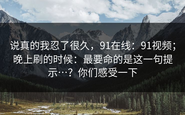 说真的我忍了很久，91在线：91视频；晚上刷的时候：最要命的是这一句提示…？你们感受一下