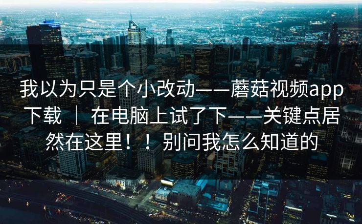 我以为只是个小改动——蘑菇视频app下载 ｜ 在电脑上试了下——关键点居然在这里！！别问我怎么知道的